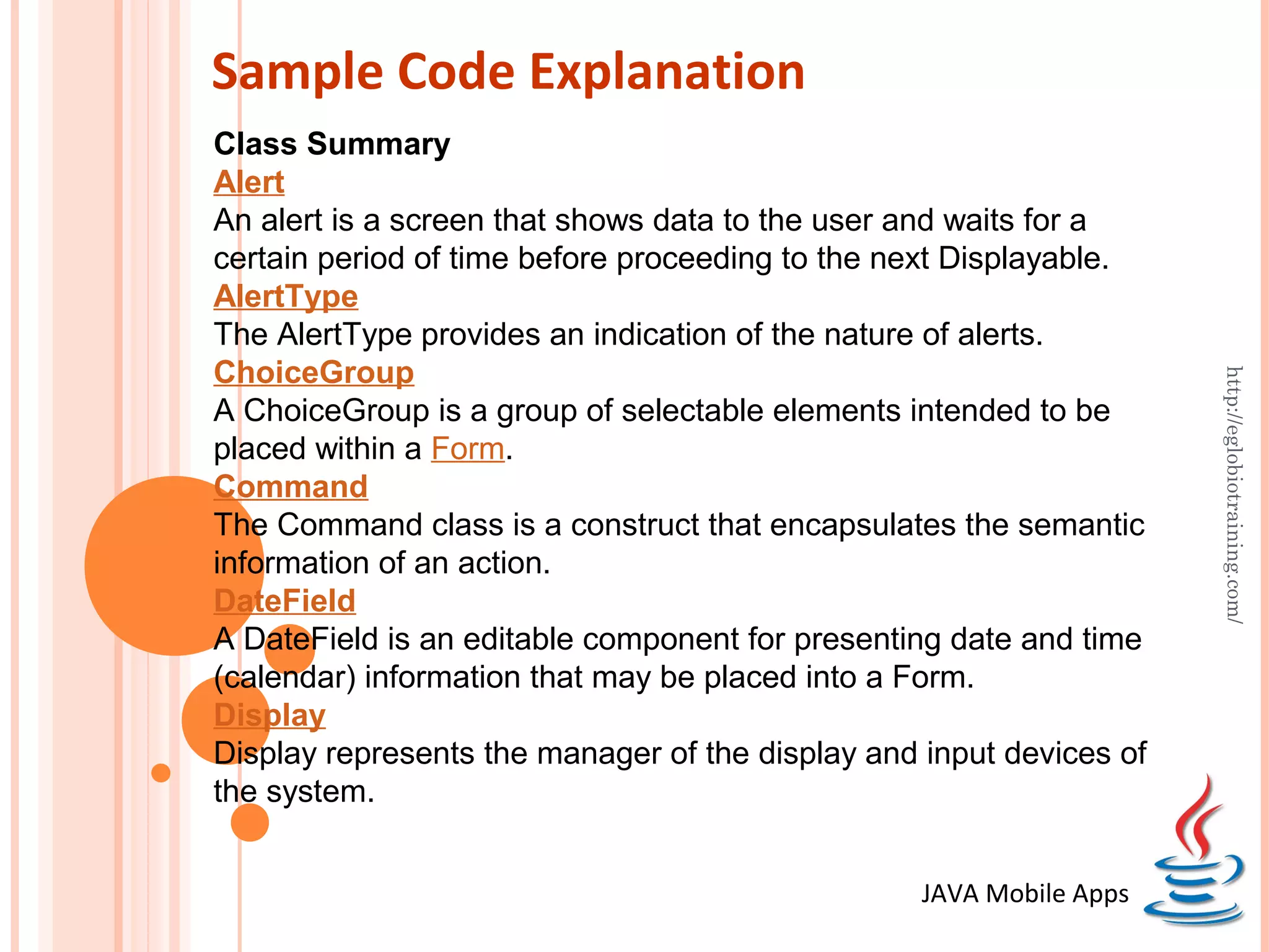 Sample Code Explanation Class Summary Alert An alert is a screen that shows data to the user and waits for a certain period of time before proceeding to the next Displayable. AlertType The AlertType provides an indication of the nature of alerts. ChoiceGroup http://eglobiotraining.com/ A ChoiceGroup is a group of selectable elements intended to be placed within a Form. Command The Command class is a construct that encapsulates the semantic information of an action. DateField A DateField is an editable component for presenting date and time (calendar) information that may be placed into a Form. Display Display represents the manager of the display and input devices of the system. JAVA Mobile Apps 