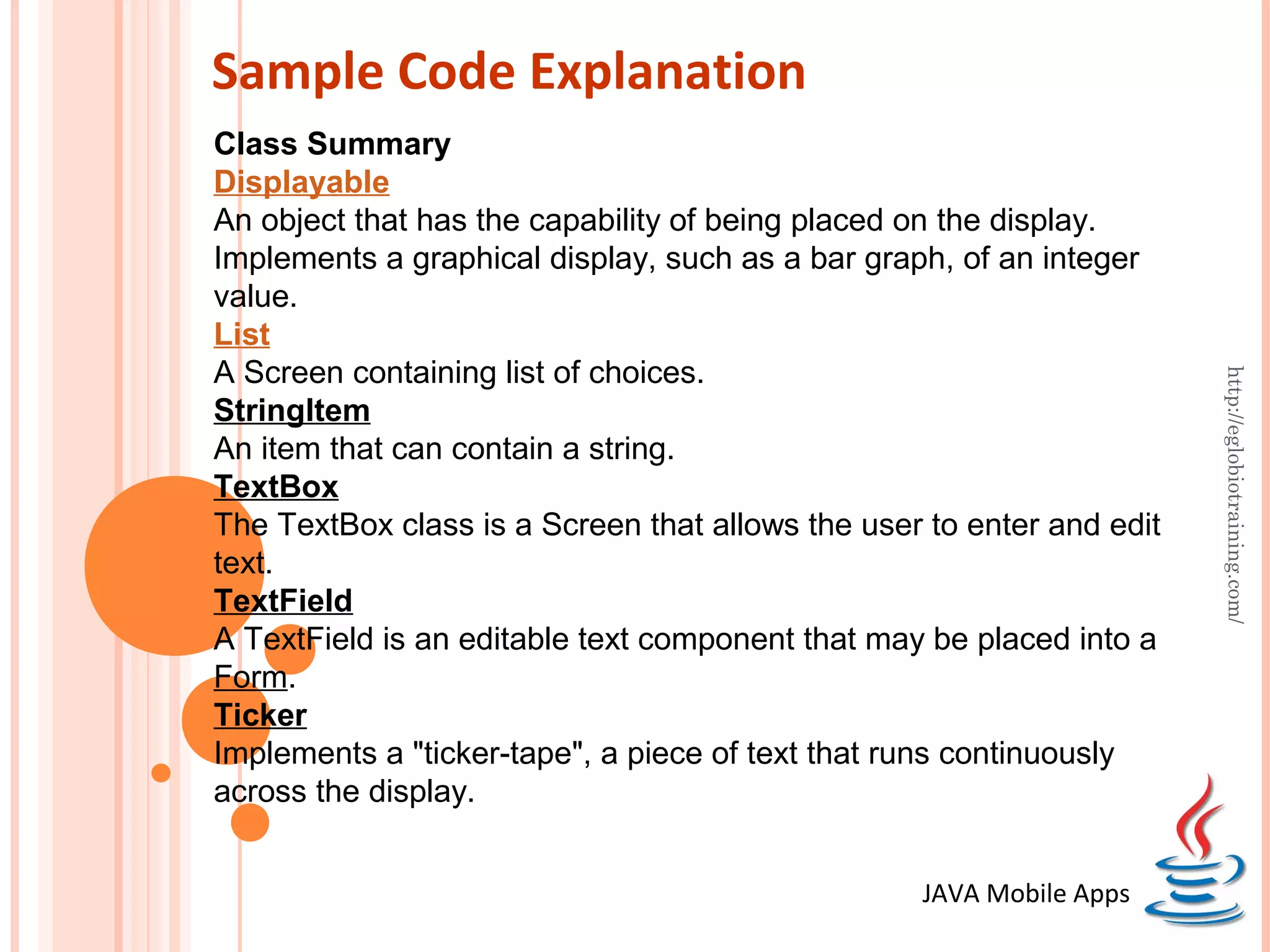 Sample Code Explanation Class Summary Displayable An object that has the capability of being placed on the display. Implements a graphical display, such as a bar graph, of an integer value. List A Screen containing list of choices. http://eglobiotraining.com/ StringItem An item that can contain a string. TextBox The TextBox class is a Screen that allows the user to enter and edit text. TextField A TextField is an editable text component that may be placed into a Form. Ticker Implements a "ticker-tape", a piece of text that runs continuously across the display. JAVA Mobile Apps 