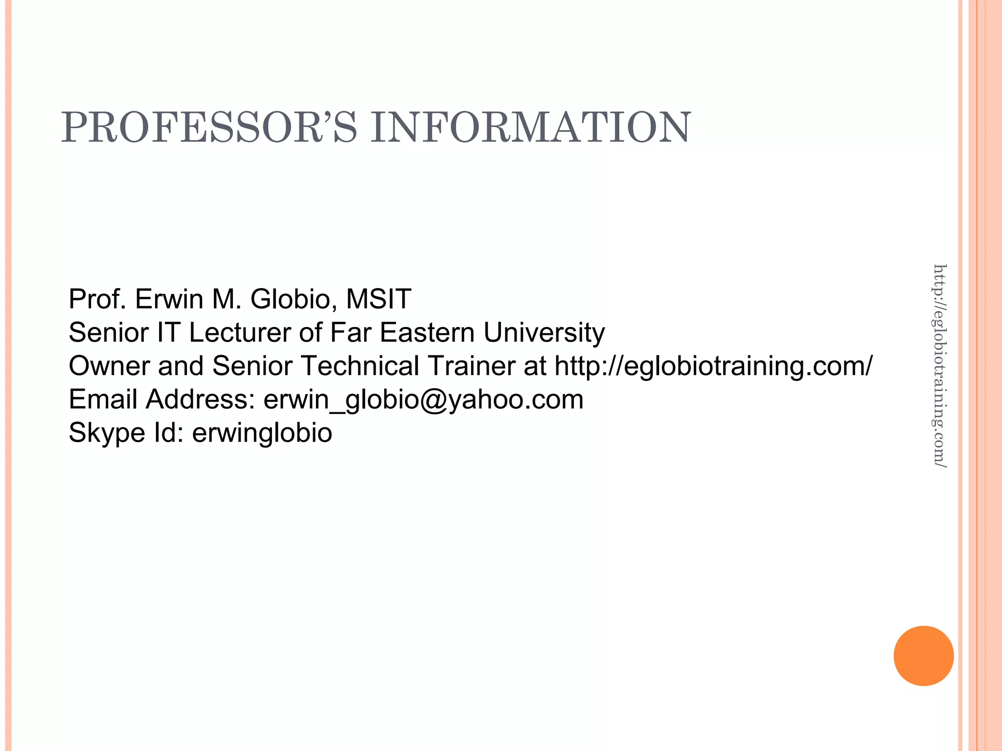 PROFESSOR’S INFORMATION http://eglobiotraining.com/ Prof. Erwin M. Globio, MSIT Senior IT Lecturer of Far Eastern University Owner and Senior Technical Trainer at http://eglobiotraining.com/ Email Address: erwin_globio@yahoo.com Skype Id: erwinglobio 
