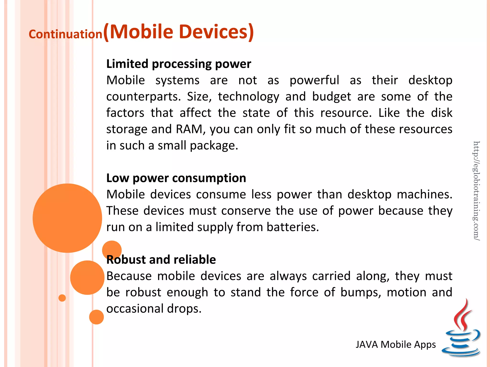 Continuation (Mobile Devices) Limited processing power Mobile systems are not as powerful as their desktop counterparts. Size, technology and budget are some of the factors that affect the state of this resource. Like the disk storage and RAM, you can only fit so much of these resources in such a small package. http://eglobiotraining.com/ Low power consumption Mobile devices consume less power than desktop machines. These devices must conserve the use of power because they run on a limited supply from batteries. Robust and reliable Because mobile devices are always carried along, they must be robust enough to stand the force of bumps, motion and occasional drops. JAVA Mobile Apps 