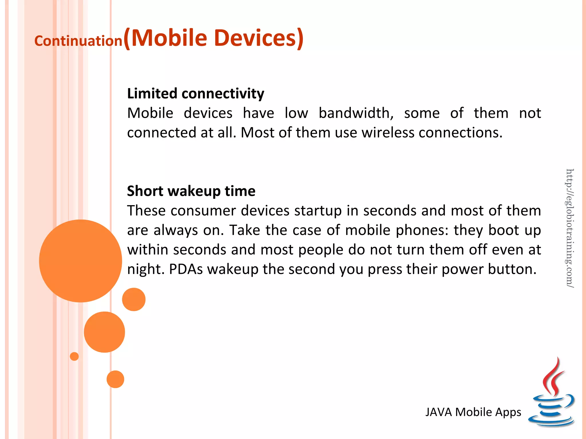 Continuation (Mobile Devices) Limited connectivity Mobile devices have low bandwidth, some of them not connected at all. Most of them use wireless connections. http://eglobiotraining.com/ Short wakeup time These consumer devices startup in seconds and most of them are always on. Take the case of mobile phones: they boot up within seconds and most people do not turn them off even at night. PDAs wakeup the second you press their power button. JAVA Mobile Apps 