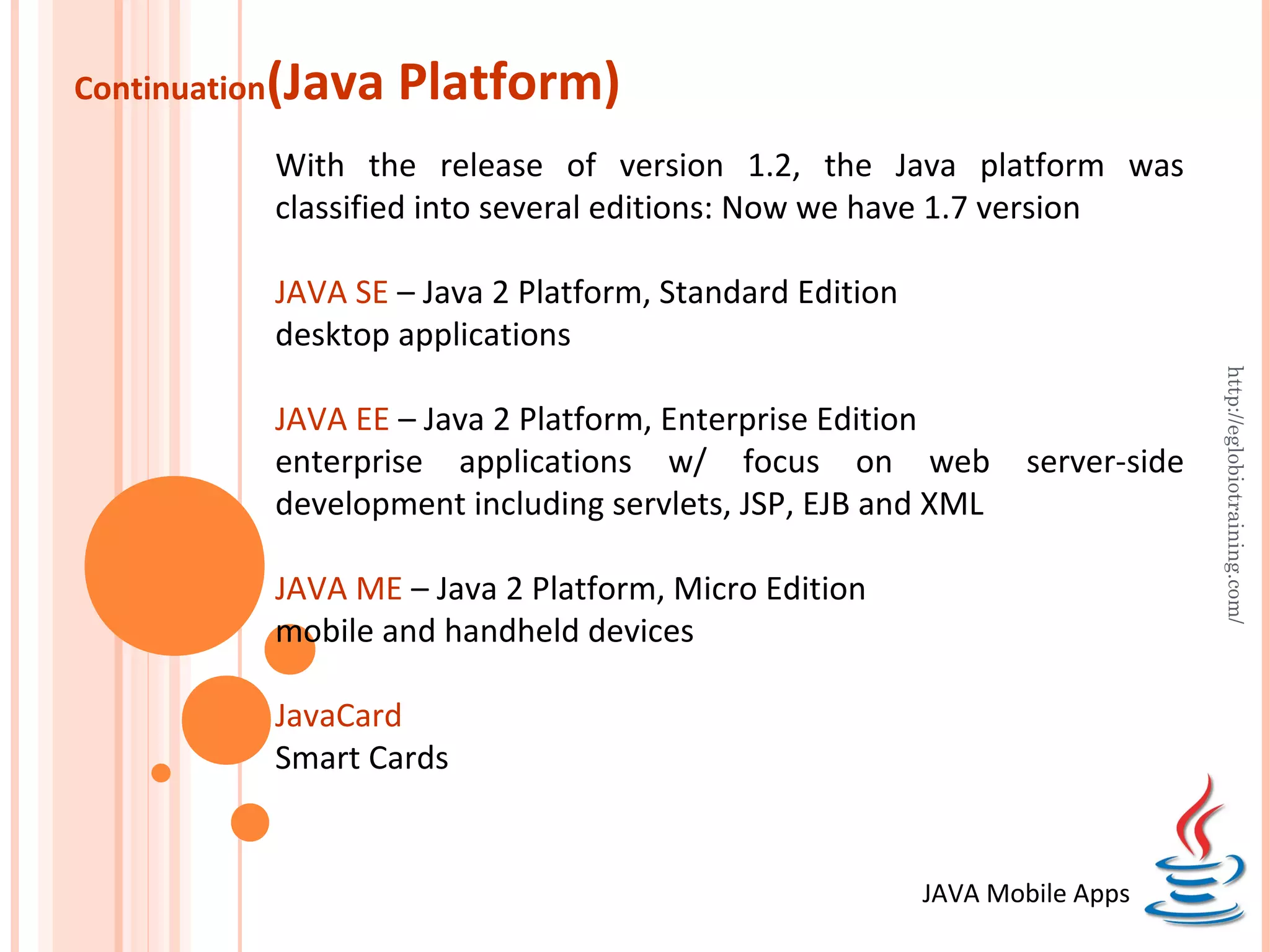 Continuation (Java Platform) With the release of version 1.2, the Java platform was classified into several editions: Now we have 1.7 version JAVA SE – Java 2 Platform, Standard Edition desktop applications http://eglobiotraining.com/ JAVA EE – Java 2 Platform, Enterprise Edition enterprise applications w/ focus on web server-side development including servlets, JSP, EJB and XML JAVA ME – Java 2 Platform, Micro Edition mobile and handheld devices JavaCard Smart Cards JAVA Mobile Apps 