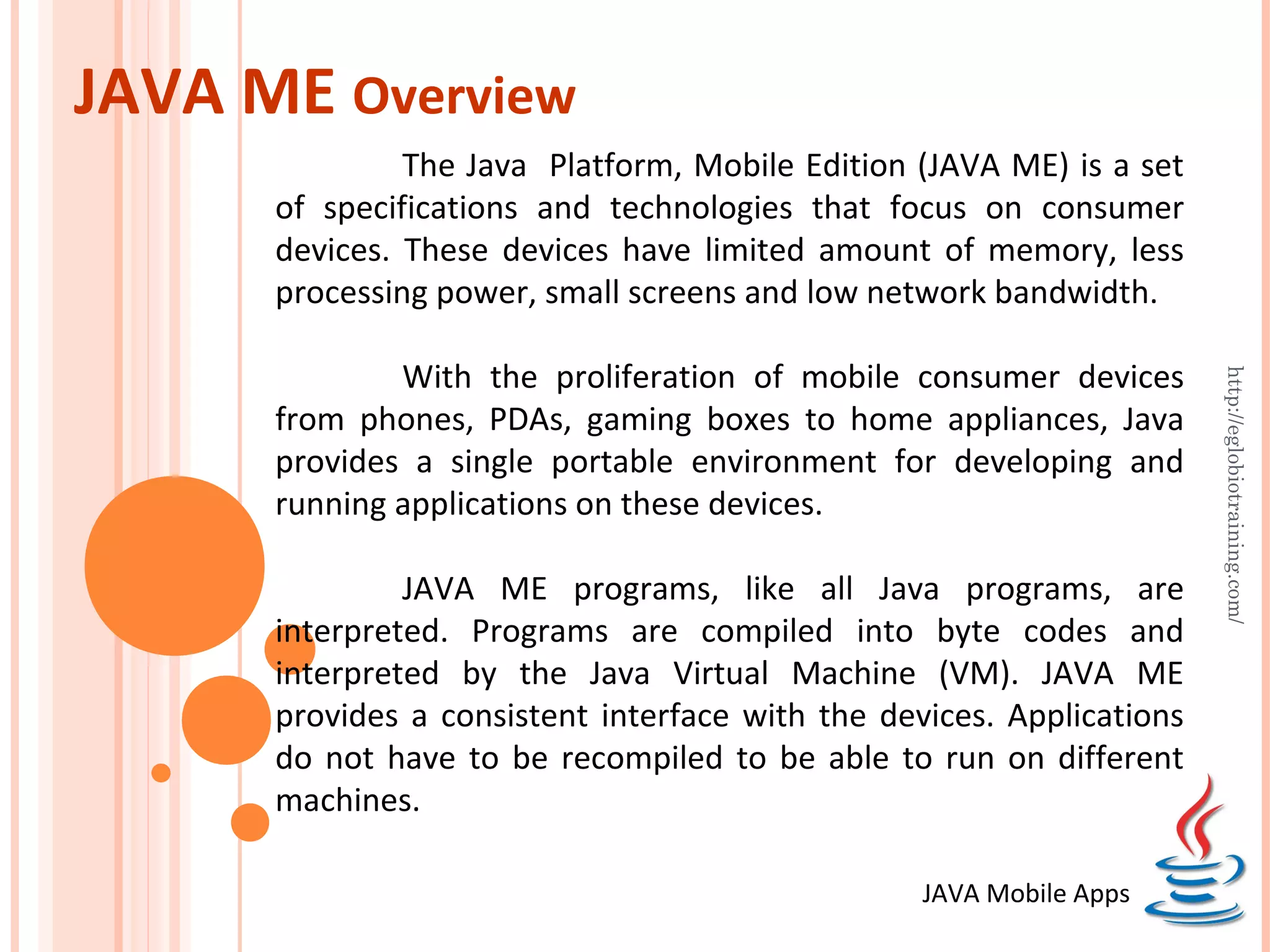 JAVA ME Overview The Java Platform, Mobile Edition (JAVA ME) is a set of specifications and technologies that focus on consumer devices. These devices have limited amount of memory, less processing power, small screens and low network bandwidth. With the proliferation of mobile consumer devices http://eglobiotraining.com/ from phones, PDAs, gaming boxes to home appliances, Java provides a single portable environment for developing and running applications on these devices. JAVA ME programs, like all Java programs, are interpreted. Programs are compiled into byte codes and interpreted by the Java Virtual Machine (VM). JAVA ME provides a consistent interface with the devices. Applications do not have to be recompiled to be able to run on different machines. JAVA Mobile Apps 