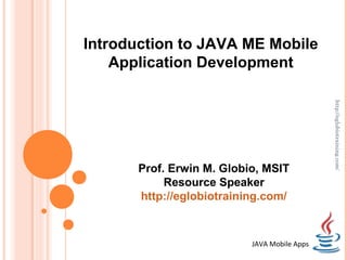 Introduction to JAVA ME Mobile
    Application Development




                                              http://eglobiotraining.com/
       Prof. Erwin M. Globio, MSIT
            Resource Speaker
       http://eglobiotraining.com/



                           JAVA Mobile Apps
 