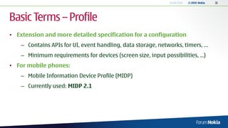 18.06.2010   © 2010 Nokia   11




Basic Terms – Profile
• Extension and more detailed specification for a configuration
    – Contains APIs for UI, event handling, data storage, networks, timers, …
    – Minimum requirements for devices (screen size, input possibilities, ...)
• For mobile phones:
    – Mobile Information Device Profile (MIDP)
    – Currently used: MIDP 2.1
 