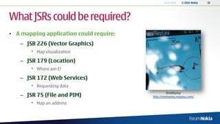 18.06.2010   © 2010 Nokia   13




What JSRs could be required?
• A mapping application could require:
   – JSR 226 (Vector Graphics)
       •   Map visualization

   – JSR 179 (Location)
       •   Where am I?

   – JSR 172 (Web Services)
       •   Requesting data
                                                   RealReplay
   – JSR 75 (File and PIM)               http://realreplay.mopius.com/

       •   Map an address
 
