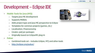 18.06.2010   © 2010 Nokia   16




Development – Eclipse IDE
•   Mobile Tools for Java (MTJ)
     – Targets Java ME development
     – Supports MIDlets
     – Adds project type and Java ME perspective to Eclipse
     – Templates for common projects (games, etc.)
     – Localization, Preprocessing
     – Creates .jad/.jar packages
     – Originally based on EclipseME plug-in
•   Pulsar
     – Combined tools set – includes Eclipse, MTJ and other tools
     – http://eclipse.org/pulsar/
 