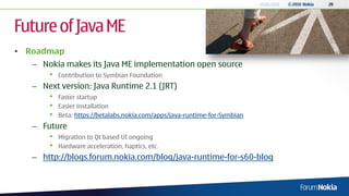 18.06.2010   © 2010 Nokia   20




Future of Java ME
• Roadmap
   – Nokia makes its Java ME implementation open source
       •   Contribution to Symbian Foundation
   – Next version: Java Runtime 2.1 (JRT)
       •   Faster startup
       •   Easier installation
       •   Beta: https://betalabs.nokia.com/apps/java-runtime-for-Symbian
   – Future
       •   Migration to Qt based UI ongoing
       •   Hardware acceleration, haptics, etc.
   – http://blogs.forum.nokia.com/blog/java-runtime-for-s60-blog
 