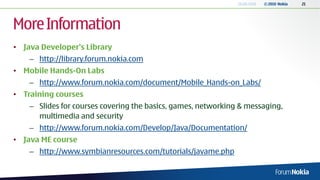 18.06.2010   © 2010 Nokia   21




More Information
• Java Developer’s Library
    – http://library.forum.nokia.com
• Mobile Hands-On Labs
    – http://www.forum.nokia.com/document/Mobile_Hands-on_Labs/
• Training courses
    – Slides for courses covering the basics, games, networking & messaging,
      multimedia and security
    – http://www.forum.nokia.com/Develop/Java/Documentation/
• Java ME course
    – http://www.symbianresources.com/tutorials/javame.php
 