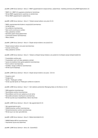 JavaME / J2ME Kursu Samsun - Konu 2 - MIDP uygulamalarının oluşturulması, çalıştırılması - Building and Executing MIDP Applications (2)

* MIDP 1.0 - MIDP 2.0 uygulama ortamlarının tanıtılması
* Örnek MIDP uygulamasının yazılması ve derlenmesi.
* Örnet MIDP uygulamasının çalıştırılması



JavaME / J2ME Kursu Samsun - Konu 3 - Yüksek seviye kullanıcı ara yüzü (3+3)

*   MIDP uygulamalarında Kullanıcı arayüzü(UI) tanımlaması
*   UI API ye giriş
*   UI sınıflarının tanımlanması
*   Item sınıfı ve alt bunun sınıfları
*   Olay yakalama rutinleri
*   Ekranda çeşitli mesaj gösterimleri
*   Command sınıfının tanımlanması
*   Menu sistemi



JavaME / J2ME Kursu Samsun - Konu 4 - Düşük seviye kullanıcı ara yüzü(3+3)

* Düşük seviye kullanıcı ara yüzü tanımlanması
* Canvas sınıfına giriş
* Olay yakalama rutinleri



JavaME / J2ME Kursu Samsun - Konu 5 - Yüksek ve Düşük Seviye Kullanıcı ara yüzlerinin ile Düşük seviye birleştirmek(8+6)

*   CustomItem sınıfına giriş
*   CustomItem sınıfı için olay yakalama rutinleri
*   javax.microedition.lcdui.game paketinin tanımlanması
*   Form sınıfının tanımlanması.
*   TextBox, Gauge sınıflarının tanımlanması
*   Örnek oyuna başlangıç



JavaME / J2ME Kursu Samsun - Konu 6 - Düşük seviye kullanıcı ara yüzü - 2(3+3)

*   Graphics sınıfı
*   Image sınıfı
*   Sprite - TiledLayer sınıfları
*   örnek oyunda Sprite ve TiledLayer sınıflarının kullanımı



JavaME / J2ME Kursu Samsun - Konu 7 - Veri saklama yöntemleri Managing Data on the Device (1+2)

*   RMS paketinin tanımlanması
*   RecordStore sınıfının tanımlanması
*   RecordStore sınıfı ile veri saklama ve veri alma
*   RecordEnumeration interfacenin tanımlanması
*   Örnek oyunda oyun kaydedilmesi, tekrar okunması



JavaME / J2ME Kursu Samsun - Konu 8 - Ağ uygulamaları(3+3)

*   Ağ uygulamalarına giriş
*   HttpConnection sınıfının tanımlanması
*   StreamConnection sınıfının tanımlanması
*   Örnek oyun için skor güncellemesi



JavaME / J2ME Kursu Samsun - Konu 9 - Media Kontrolleri(3+3)

* MMAPI Media API'nin tanımlanması
* Hazırlanan oyuna ses eklenmesi



JavaME / J2ME Kursu Samsun - Konu 10 - Güvenlik(2)
 