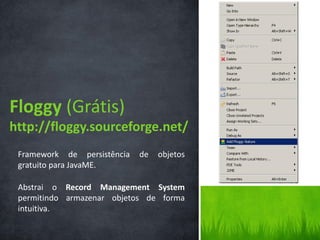 Floggy (Grátis)
http://floggy.sourceforge.net/
 Framework de persistência   de   objetos
 gratuito para JavaME.

 Abstrai o Record Management System
 permitindo armazenar objetos de forma
 intuitiva.
 