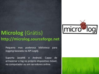 Microlog (Grátis)
http://microlog.sourceforge.net
  Pequena mas poderosa biblioteca para
  logging baseada na API Log4j.

  Suporta JavaME e Android. Capaz de
  armazenar o log no próprio dispositivo móvel,
  no computador ou em servidores online.
 