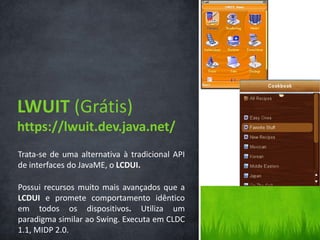 LWUIT (Grátis)
https://lwuit.dev.java.net/
Trata-se de uma alternativa à tradicional API
de interfaces do JavaME, o LCDUI.

Possui recursos muito mais avançados que a
LCDUI e promete comportamento idêntico
em todos os dispositivos. Utiliza um
paradigma similar ao Swing. Executa em CLDC
1.1, MIDP 2.0.
 