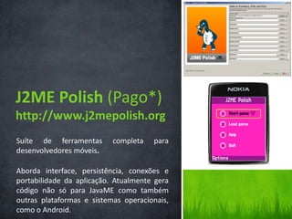 J2ME Polish (Pago*)
http://www.j2mepolish.org
Suíte de ferramentas       completa   para
desenvolvedores móveis.

Aborda interface, persistência, conexões e
portabilidade da aplicação. Atualmente gera
código não só para JavaME como também
outras plataformas e sistemas operacionais,
como o Android.
 
