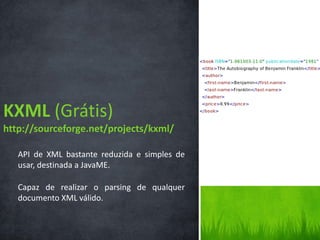 KXML (Grátis)
http://sourceforge.net/projects/kxml/

   API de XML bastante reduzida e simples de
   usar, destinada a JavaME.

   Capaz de realizar o parsing de qualquer
   documento XML válido.
 