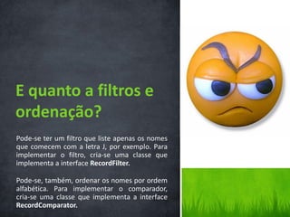E quanto a filtros e
ordenação?
Pode-se ter um filtro que liste apenas os nomes
que comecem com a letra J, por exemplo. Para
implementar o filtro, cria-se uma classe que
implementa a interface RecordFilter.

Pode-se, também, ordenar os nomes por ordem
alfabética. Para implementar o comparador,
cria-se uma classe que implementa a interface
RecordComparator.
 