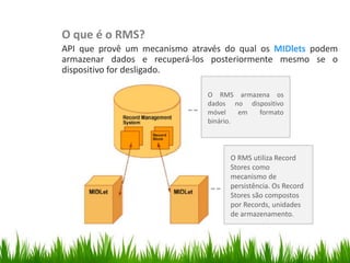 O que é o RMS?
                API que provê um mecanismo através do qual os MIDlets podem
                armazenar dados e recuperá-los posteriormente mesmo se o
                dispositivo for desligado.

                                               O RMS armazena os
                                               dados no dispositivo
                                               móvel    em formato
                                               binário.
Classe Canvas




                                                     O RMS utiliza Record
                                                     Stores como
                                                     mecanismo de
                                                     persistência. Os Record
                                                     Stores são compostos
                                                     por Records, unidades
                                                     de armazenamento.
 