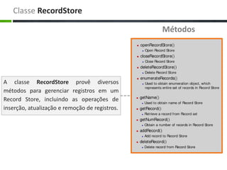Classe RecordStore

                                                Métodos




A classe RecordStore provê diversos
métodos para gerenciar registros em um
Record Store, incluindo as operações de
inserção, atualização e remoção de registros.
 
