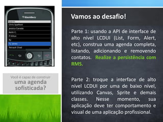 Vamos ao desafio!
                            Parte 1: usando a API de interface de
                            alto nível LCDUI (List, Form, Alert,
                            etc), construa uma agenda completa,
                            listando, adicionando e removendo
                            contatos. Realize a persistência com
                            RMS.

Você é capaz de construir
  uma agenda                Parte 2: troque a interface de alto
  sofisticada?              nível LCDUI por uma de baixo nível,
                            utilizando Canvas, Sprite e demais
                            classes. Nesse momento, sua
                            aplicação deve ter comportamento e
                            visual de uma aplicação profissional.
 