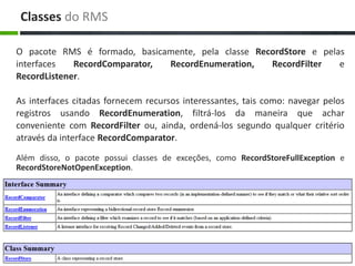 Classes do RMS

O pacote RMS é formado, basicamente, pela classe RecordStore e pelas
interfaces   RecordComparator, RecordEnumeration,   RecordFilter   e
RecordListener.

As interfaces citadas fornecem recursos interessantes, tais como: navegar pelos
registros usando RecordEnumeration, filtrá-los da maneira que achar
conveniente com RecordFilter ou, ainda, ordená-los segundo qualquer critério
através da interface RecordComparator.

Além disso, o pacote possui classes de exceções, como RecordStoreFullException e
RecordStoreNotOpenException.
 
