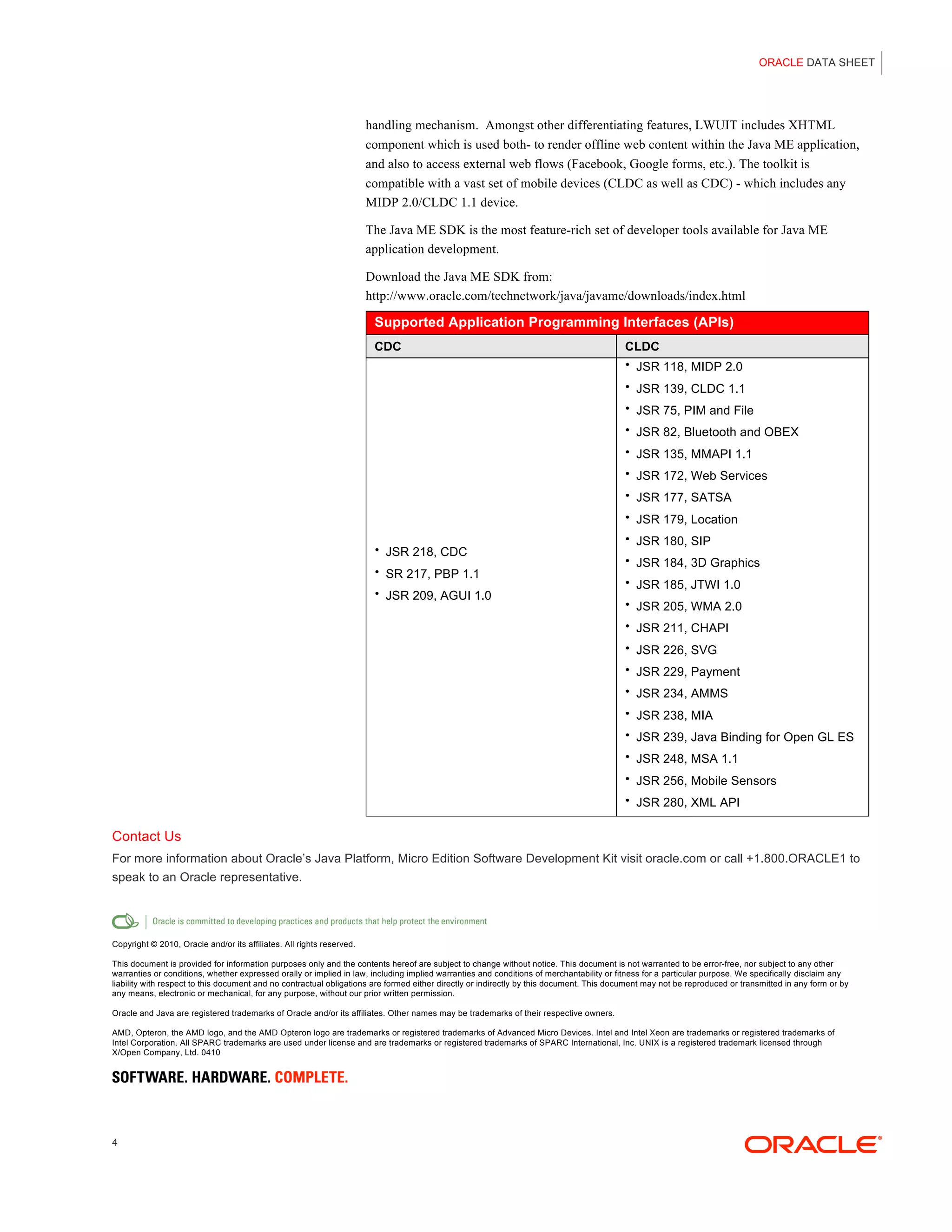 ORACLE DATA SHEET




                                                                       handling mechanism. Amongst other differentiating features, LWUIT includes XHTML
                                                                       component which is used both- to render offline web content within the Java ME application,
                                                                       and also to access external web flows (Facebook, Google forms, etc.). The toolkit is
                                                                       compatible with a vast set of mobile devices (CLDC as well as CDC) - which includes any
                                                                       MIDP 2.0/CLDC 1.1 device.

                                                                       The Java ME SDK is the most feature-rich set of developer tools available for Java ME
                                                                       application development.

                                                                       Download the Java ME SDK from:
                                                                       http://www.oracle.com/technetwork/java/javame/downloads/index.html

                                                                        Supported Application Programming Interfaces (APIs)
                                                                        CDC                                                              CLDC
                                                                                                                                         • JSR 118, MIDP 2.0

                                                                                                                                         • JSR 139, CLDC 1.1
                                                                                                                                         • JSR 75, PIM and File

                                                                                                                                         • JSR 82, Bluetooth and OBEX

                                                                                                                                         • JSR 135, MMAPI 1.1

                                                                                                                                         • JSR 172, Web Services

                                                                                                                                         • JSR 177, SATSA

                                                                                                                                         • JSR 179, Location

                                                                                                                                         • JSR 180, SIP
                                                                        • JSR 218, CDC
                                                                                                                                         • JSR 184, 3D Graphics
                                                                        • SR 217, PBP 1.1
                                                                                                                                         • JSR 185, JTWI 1.0
                                                                        • JSR 209, AGUI 1.0
                                                                                                                                         • JSR 205, WMA 2.0

                                                                                                                                         • JSR 211, CHAPI

                                                                                                                                         • JSR 226, SVG

                                                                                                                                         • JSR 229, Payment
                                                                                                                                         • JSR 234, AMMS

                                                                                                                                         • JSR 238, MIA

                                                                                                                                         • JSR 239, Java Binding for Open GL ES
                                                                                                                                         • JSR 248, MSA 1.1

                                                                                                                                         • JSR 256, Mobile Sensors

                                                                                                                                         • JSR 280, XML API


Contact Us
For more information about Oracle’s Java Platform, Micro Edition Software Development Kit visit oracle.com or call +1.800.ORACLE1 to
speak to an Oracle representative.




Copyright © 2010, Oracle and/or its affiliates. All rights reserved.

This document is provided for information purposes only and the contents hereof are subject to change without notice. This document is not warranted to be error-free, nor subject to any other
warranties or conditions, whether expressed orally or implied in law, including implied warranties and conditions of merchantability or fitness for a particular purpose. We specifically disclaim any
liability with respect to this document and no contractual obligations are formed either directly or indirectly by this document. This document may not be reproduced or transmitted in any form or by
any means, electronic or mechanical, for any purpose, without our prior written permission.

Oracle and Java are registered trademarks of Oracle and/or its affiliates. Other names may be trademarks of their respective owners.

AMD, Opteron, the AMD logo, and the AMD Opteron logo are trademarks or registered trademarks of Advanced Micro Devices. Intel and Intel Xeon are trademarks or registered trademarks of
Intel Corporation. All SPARC trademarks are used under license and are trademarks or registered trademarks of SPARC International, Inc. UNIX is a registered trademark licensed through
X/Open Company, Ltd. 0410




4
 