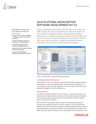 ORACLE DATA SHEET




                                               JAVA PLATFORM, MICRO EDITION
                                               SOFTWARE DEVELOPMENT KIT 3.0
DEVELOPMENT TOOLS FOR CDC,                     Oracle’s Java Platform, Micro Edition (Java ME) Software Development Kit
CLDC, AND BLU-RAY DISC JAVA                    (SDK) integrates the Connected Limited Device Configuration (CLDC), the
KEY FEATURES                                   Connected Device Configuration (CDC), and Blu-ray Disc Java (BD-J)
• A single SDK for all Java ME platforms,
                                               technology into one simple development environment. The Java ME SDK is the
 including new support for Blu-ray Disc
 Java (BD-J)                                   successor to the Sun Java Wireless Toolkit and the Java Toolkit for CDC and
• Prototype applications using built-in        offers improved device emulation, a standalone lightweight development
 Emulators or on Windows Mobile                environment, and powerful tools to speed application development.
• On-device tooling enabling hot
 deployment, debugging and more
• Application profiling, network monitoring,
 and memory monitoring
• Support for creating attractive
 application user interfaces with LWUIT




                                               Figure 1. Java ME SDK 3.0 delivers high fidelity emulation.

                                               Facilitating Application Development
                                               Java ME SDK 3.0 is the most comprehensive tool-chain for Java ME development. With one
                                               tool developers can write, edit, compile, package, sign, and obfuscate an application. On-
                                               device tooling is available for CLDC applications, so they can be tested on an emulator, then
                                               deployed and debugged on Windows Mobile devices.

                                               New Architecture
                                               The SDK’s new modular architecture is shown in Figure 2. At the heart of the system is the
                                               device manager. It registers emulators and devices, and retains knowledge of their properties.
                                               The device manager stores adapters, abstract layers that map SDK commands to specific
                                               devices, for every device or emulator.

                                               The Java ME SDK also includes a number of options for running application projects,
                                               including several emulators (see the device selector in Figure 1) as well as an Oracle Java
                                               Wireless Client (OJWC) runtime that can easily be installed onto Windows Mobile devices for
                                               development purposes. The emulators included in the Java ME SDK are built using the same
                                               OJWC source-code that Oracle licenses to device manufacturers for use on real devices, so the
 