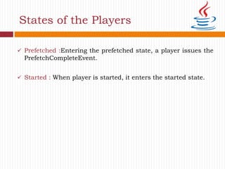  Prefetched :Entering the prefetched state, a player issues the
PrefetchCompleteEvent.
 Started : When player is started, it enters the started state.
States of the Players
 