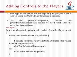 Adding Controls to the Players
Example:
Public synchronized void controllerUpdate(ControllerEvent event)
{
if(event isnstaceofRealizeCompleteEvent)
{
if((visualComponent =player.getVisualComponent())!=null)
if(visualComponent!=null)
add(“South”,controlComponent);
else
add(“Center”,controlComponent);
}}
 Each type of the player has the capability to give you a set of
controls using the ControlPanelComponent() method.
 Like the getVisualComponent() method, the
getControlPanelComponent() cannot be used until after the
player has been realized.
 