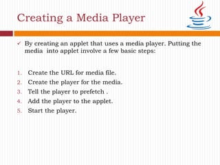 Creating a Media Player
 By creating an applet that uses a media player. Putting the
media into applet involve a few basic steps:
1. Create the URL for media file.
2. Create the player for the media.
3. Tell the player to prefetch .
4. Add the player to the applet.
5. Start the player.
 