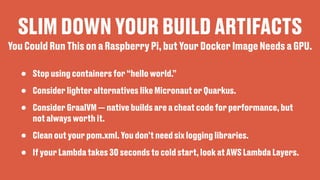 SLIM DOWN YOUR BUILD ARTIFACTS
• Stop using containers for “hello world.”
• Consider lighter alternatives like Micronaut or Quarkus.
• Consider GraalVM — native builds are a cheat code for performance, but
not always worth it.
• Clean out your pom.xml. You don’t need six logging libraries.
• If your Lambda takes 30 seconds to cold start, look at AWS Lambda Layers.
You Could Run This on a Raspberry Pi, but Your Docker Image Needs a GPU.
 