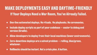 MAKE DEPLOYMENTS EASY AND DAYTIME-FRIENDLY
• One-line automated deploys. No rituals. No playbooks. No ceremonies.
• Include deploy scripts as part of your codebase — easier to debug and
version (Gradle).
• Allow developers to deploy from their local machines (lower environments).
• Zero-downtime deploys are a solved problem — rolling, blue/green,
whatever.
• Rollbacks should be instant. Not a crisis plan. A button.
If Your Deploys Need a War Room, You’ve Already Failed.
 
