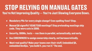 STOP RELYING ON MANUAL GATES
• Mandatory PRs for every single change? Even spelling
fi
xes? Stop.
• Manual QA signo
ff
s? XCAB/TCAB meetings? Stop pretending meetings ship
code. They were cute in 2006.
• Security, SBOMs, tests — run them in parallel, automatically, and early.
• Use CODEOWNERS to assign ownership clearly, not bureaucratically.
• Want real quality? Make your teams own their stu
ff
. Embedded QA,
embedded DevOps, “you build it, you run it.” The end.
You’re Not Improving Quality — You’re Just Slowing Everyone Down.
 