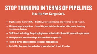 STOP THINKING IN TERMS OF PIPELINES
• Pipelines are the new XML — bloated, overcomplicated, and revered for no reason.
• Minimize logic in pipelines — keep it in your build scripts where it's easier to debug,
version, and reuse.
• YAML is not a strategy. Bespoke plugins are not velocity. Reusability doesn’t equal speed.
• Most pipelines serialize things that should run in parallel.
• Think in terms of dependency trees and not pipelines.
• End of the day: does this get value to users faster? If not, it’s noise.
It's the New Cargo Cult.
 