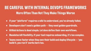 BE CAREFUL WITH INTERNAL DEVOPS FRAMEWORKS
• If your “platform” requires a wiki to understand, you’ve already failed.
• Developers don’t need a golden path — they need golden guardrails.
• GitHub Actions is dead simple. Let devs de
fi
ne their own work
fl
ows.
• Mandates kill
fl
exibility. If your tool requires onboarding, it’s too complex.
• Teams move faster when they own their build and deploy lifecycle — 'you
build it, you run it' works here too.
More Often Than Not They Make Things Worse
 