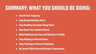 SUMMARY: WHAT YOU SHOULD BE DOING:
• Use All Your Capacity
• Stop Doing Pointless Work
• Stop Building the Same Thing Twice
• Slim Down Your Build Artifacts
• Make Deployments Easy and Daytime-Friendly
• Stop Relying on Manual Gates
• Stop Thinking in Terms of Pipelines
• Be Careful With Internal DevOps Frameworks
 