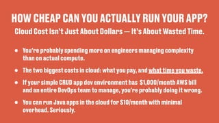 HOW CHEAP CAN YOU ACTUALLY RUN YOUR APP?
• You’re probably spending more on engineers managing complexity
than on actual compute.
• The two biggest costs in cloud: what you pay, and what time you waste.
• If your simple CRUD app dev environment has $1,000/month AWS bill
and an entire DevOps team to manage, you're probably doing it wrong.
• You can run Java apps in the cloud for $10/month with minimal
overhead. Seriously.
Cloud Cost Isn’t Just About Dollars — It’s About Wasted Time.
 