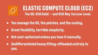 ELASTIC COMPUTE CLOUD (EC2)
• You manage the OS, the patches, and the scaling.
• Great
fl
exibility, terrible simplicity.
• Not cost-optimized unless you tune it manually.
• Undi
ff
erentiated heavy lifting: o
ff
loaded entirely to
you.
The OG. Still Solid — and Still Way Too Low-Level.
 