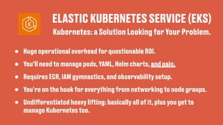 ELASTIC KUBERNETES SERVICE (EKS)
• Huge operational overhead for questionable ROI.
• You’ll need to manage pods, YAML, Helm charts, and pain.
• Requires ECR, IAM gymnastics, and observability setup.
• You’re on the hook for everything from networking to node groups.
• Undi
ff
erentiated heavy lifting: basically all of it, plus you get to
manage Kubernetes too.
Kubernetes: a Solution Looking for Your Problem.
 