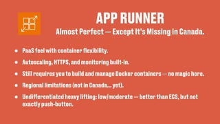 APP RUNNER
• PaaS feel with container
fl
exibility.
• Autoscaling, HTTPS, and monitoring built-in.
• Still requires you to build and manage Docker containers — no magic here.
• Regional limitations (not in Canada... yet).
• Undi
ff
erentiated heavy lifting: low/moderate — better than ECS, but not
exactly push-button.
Almost Perfect — Except It’s Missing in Canada.
 