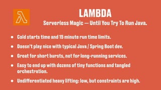 LAMBDA
• Cold starts time and 15 minute run time limits.
• Doesn’t play nice with typical Java / Spring Boot dev.
• Great for short bursts, not for long-running services.
• Easy to end up with dozens of tiny functions and tangled
orchestration.
• Undi
ff
erentiated heavy lifting: low, but constraints are high.
Serverless Magic — Until You Try To Run Java.
 
