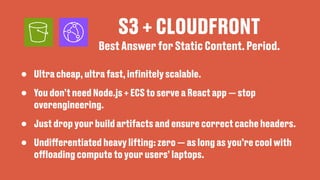 S3 + CLOUDFRONT
• Ultra cheap, ultra fast, in
fi
nitely scalable.
• You don’t need Node.js + ECS to serve a React app — stop
overengineering.
• Just drop your build artifacts and ensure correct cache headers.
• Undi
ff
erentiated heavy lifting: zero — as long as you’re cool with
o
ff
loading compute to your users’ laptops.
Best Answer for Static Content. Period.
 