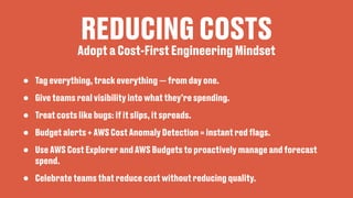 REDUCING COSTS
• Tag everything, track everything — from day one.
• Give teams real visibility into what they’re spending.
• Treat costs like bugs: if it slips, it spreads.
• Budget alerts + AWS Cost Anomaly Detection = instant red
fl
ags.
• Use AWS Cost Explorer and AWS Budgets to proactively manage and forecast
spend.
• Celebrate teams that reduce cost without reducing quality.
Adopt a Cost-First Engineering Mindset
 