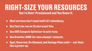 RIGHT-SIZE YOUR RESOURCES
• Most services don’t need multi-AZ redundancy.
• Dev/Test can run on t3.micro just
fi
ne.
• Use AWS Compute Optimizer to auto-tune.
• Use Graviton (ARM) for even cheaper compute.
• Spot, Reserved, On-Demand, and Savings Plans exist — use them
like a grown-up.
You’re Over-Provisioned and You Know It.
 