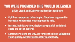 YOU WERE PROMISED THIS WOULD BE EASIER
• CI/CD was supposed to be simple. Cloud was supposed to
be cheap. Kubernetes was supposed to help.
• Instead, builds are slow, deploys are painful, and cloud
costs are out of control.
• Somewhere along the way, we forgot the point: Delivering
value quickly, without unnecessary complexity.
CI/CD, Cloud, and Kubernetes Have Let You Down
 