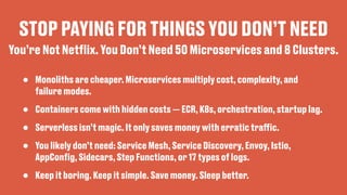 STOP PAYING FOR THINGS YOU DON’T NEED
• Monoliths are cheaper. Microservices multiply cost, complexity, and
failure modes.
• Containers come with hidden costs — ECR, K8s, orchestration, startup lag.
• Serverless isn’t magic. It only saves money with erratic tra
ff
ic.
• You likely don’t need: Service Mesh, Service Discovery, Envoy, Istio,
AppCon
fi
g, Sidecars, Step Functions, or 17 types of logs.
• Keep it boring. Keep it simple. Save money. Sleep better.
You’re Not Net
fl
ix. You Don’t Need 50 Microservices and 8 Clusters.
 