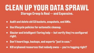 CLEAN UP YOUR DATA SPRAWL
• Audit and delete old S3 buckets, snapshots, and AMIs.
• Use lifecycle policies for automatic cleanup.
• Glacier and Intelligent-Tiering help — but verify they're con
fi
gured
right.
• Don’t hoard logs, backups, and exports "just in case."
• Kill orphaned resources that nobody owns — you're tagging right?
Storage Creep Is Real — and Expensive.
 