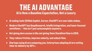 THE AI ADVANTAGE
• AI coding tools (GitHub Copilot, Cursor, ChatGPT) are now table stakes.
• Modern ChatGPT has DeepResearch, IntelliJ integration, and team-focused
work
fl
ows — this isn’t just autocomplete anymore.
• Not giving devs access is like not giving them StackOver
fl
ow in 2010.
• They reduce friction, improve velocity, and unlock
fl
ow.
• Startups using AI are outpacing you. Enterprises adopting AI are cutting
time-to-delivery by 30%+.
AI Is Now a Baseline Expectation, Not a Luxury
 
