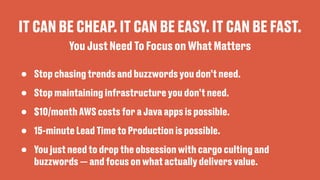 IT CAN BE CHEAP. IT CAN BE EASY. IT CAN BE FAST.
• Stop chasing trends and buzzwords you don’t need.
• Stop maintaining infrastructure you don’t need.
• $10/month AWS costs for a Java apps is possible.
• 15-minute Lead Time to Production is possible.
• You just need to drop the obsession with cargo culting and
buzzwords — and focus on what actually delivers value.
You Just Need To Focus on What Matters
 