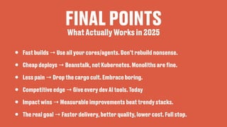 FINAL POINTS
• Fast builds → Use all your cores/agents. Don’t rebuild nonsense.
• Cheap deploys → Beanstalk, not Kubernetes. Monoliths are
fi
ne.
• Less pain → Drop the cargo cult. Embrace boring.
• Competitive edge → Give every dev AI tools. Today
• Impact wins → Measurable improvements beat trendy stacks.
• The real goal → Faster delivery, better quality, lower cost. Full stop.
What Actually Works in 2025
 