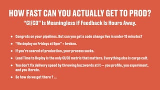 HOW FAST CAN YOU ACTUALLY GET TO PROD?
• Congrats on your pipelines. But can you get a code change live in under 15 minutes?
• “We deploy on Fridays at 9pm” = broken.
• If you’re scared of production, your process sucks.
• Lead Time to Deploy is the only CI/CD metric that matters. Everything else is cargo cult.
• You don't
fi
x delivery speed by throwing buzzwords at it — you pro
fi
le, you experiment,
and you iterate.
• So how do we get there ? …
“CI/CD” Is Meaningless if Feedback Is Hours Away.
 
